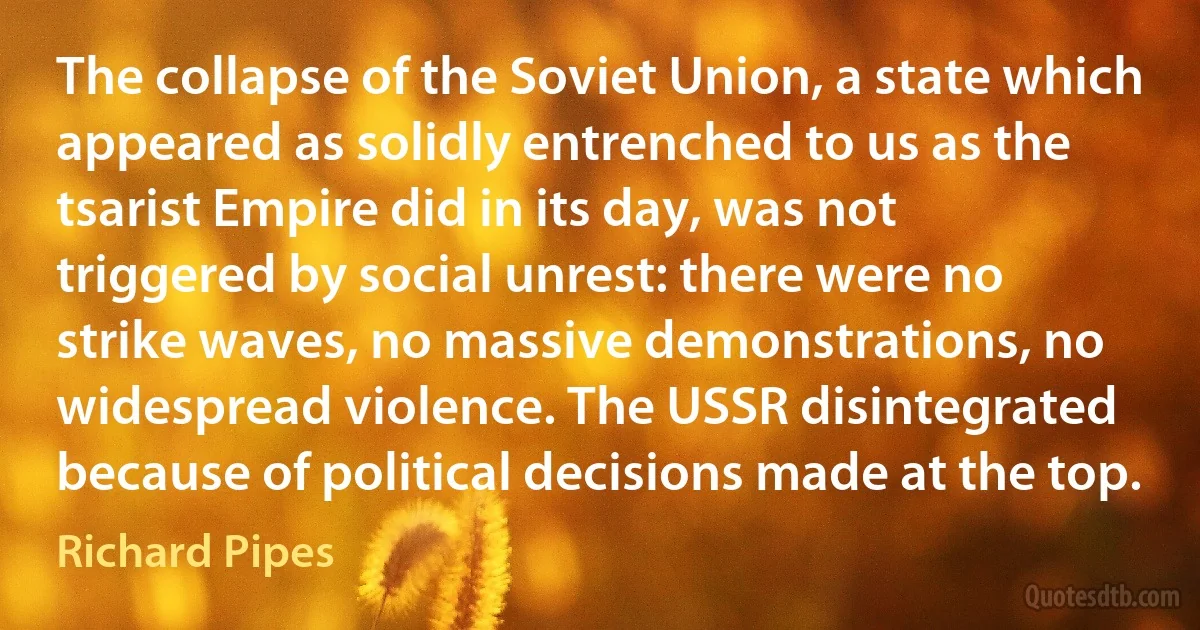 The collapse of the Soviet Union, a state which appeared as solidly entrenched to us as the tsarist Empire did in its day, was not triggered by social unrest: there were no strike waves, no massive demonstrations, no widespread violence. The USSR disintegrated because of political decisions made at the top. (Richard Pipes)