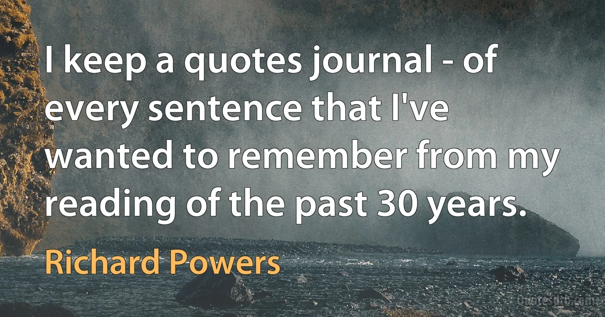 I keep a quotes journal - of every sentence that I've wanted to remember from my reading of the past 30 years. (Richard Powers)