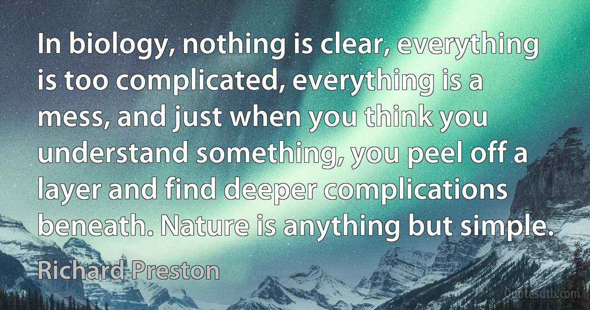 In biology, nothing is clear, everything is too complicated, everything is a mess, and just when you think you understand something, you peel off a layer and find deeper complications beneath. Nature is anything but simple. (Richard Preston)