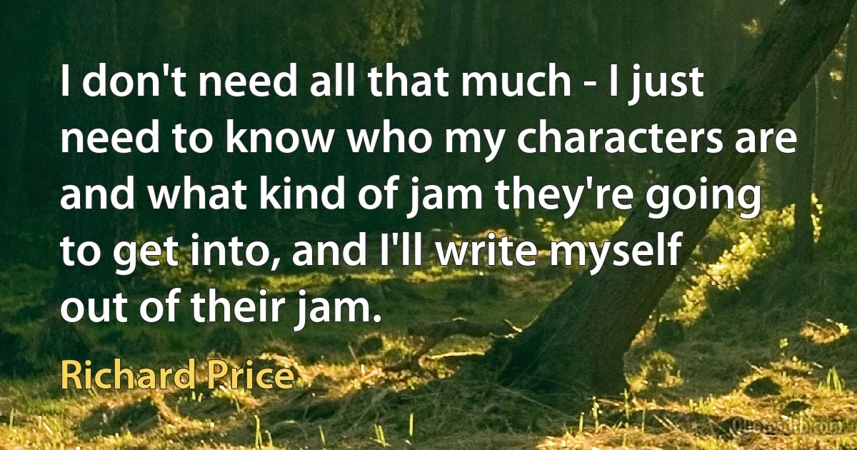 I don't need all that much - I just need to know who my characters are and what kind of jam they're going to get into, and I'll write myself out of their jam. (Richard Price)