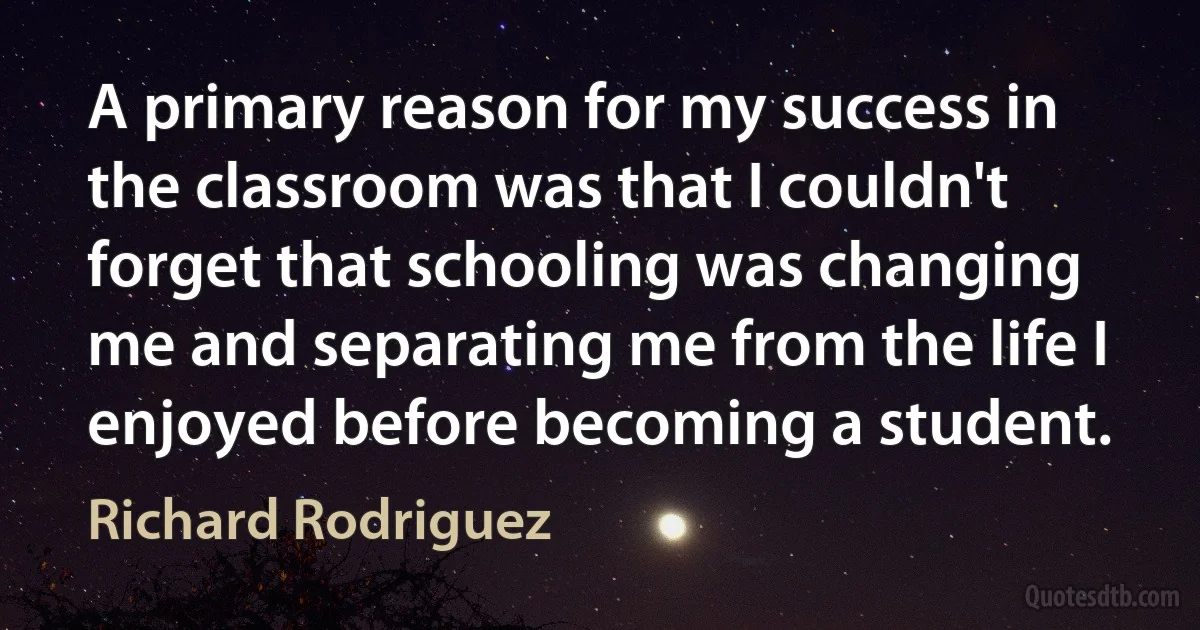 A primary reason for my success in the classroom was that I couldn't forget that schooling was changing me and separating me from the life I enjoyed before becoming a student. (Richard Rodriguez)