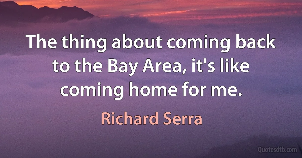 The thing about coming back to the Bay Area, it's like coming home for me. (Richard Serra)