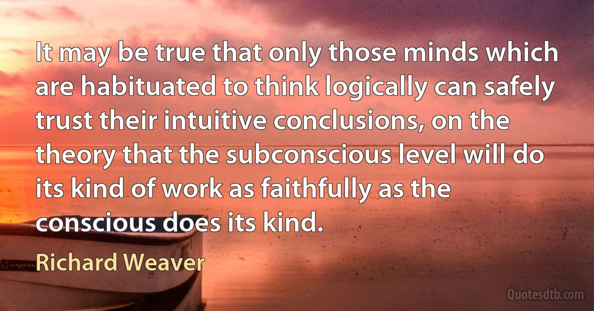 It may be true that only those minds which are habituated to think logically can safely trust their intuitive conclusions, on the theory that the subconscious level will do its kind of work as faithfully as the conscious does its kind. (Richard Weaver)