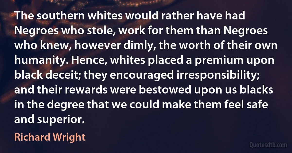 The southern whites would rather have had Negroes who stole, work for them than Negroes who knew, however dimly, the worth of their own humanity. Hence, whites placed a premium upon black deceit; they encouraged irresponsibility; and their rewards were bestowed upon us blacks in the degree that we could make them feel safe and superior. (Richard Wright)