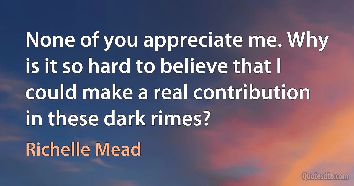 None of you appreciate me. Why is it so hard to believe that I could make a real contribution in these dark rimes? (Richelle Mead)