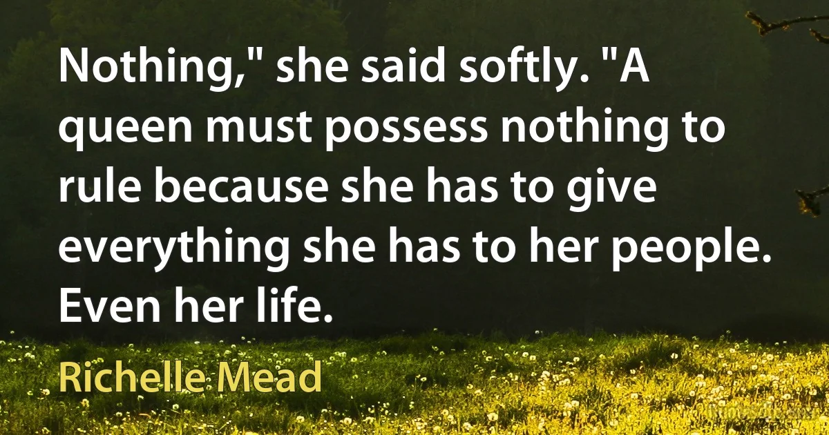 Nothing," she said softly. "A queen must possess nothing to rule because she has to give everything she has to her people. Even her life. (Richelle Mead)