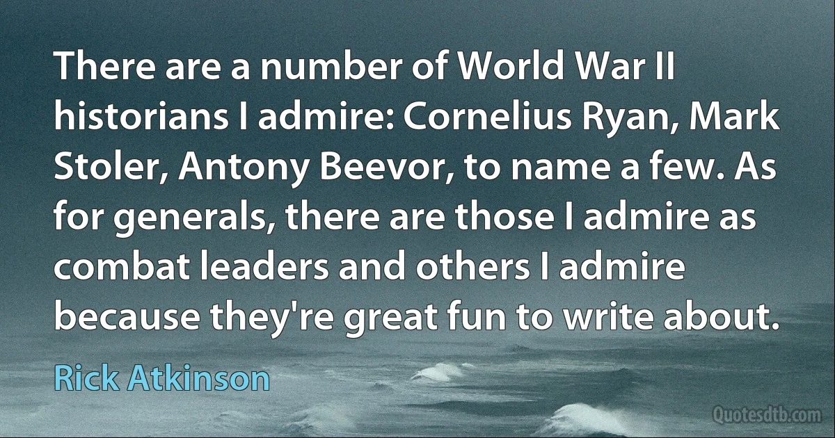 There are a number of World War II historians I admire: Cornelius Ryan, Mark Stoler, Antony Beevor, to name a few. As for generals, there are those I admire as combat leaders and others I admire because they're great fun to write about. (Rick Atkinson)