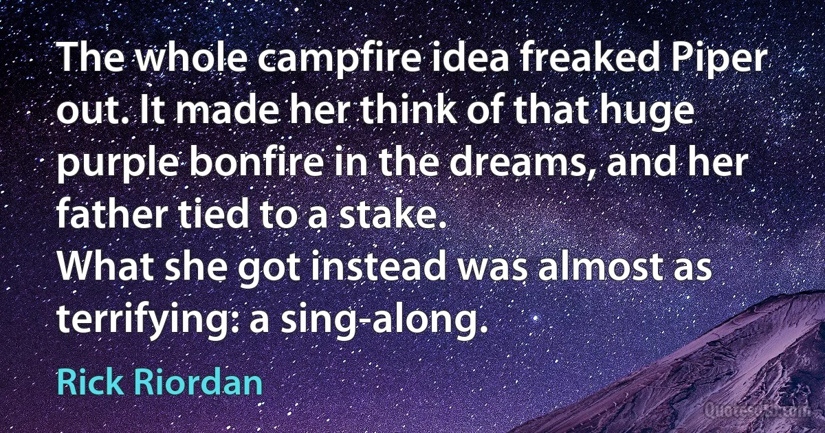 The whole campfire idea freaked Piper out. It made her think of that huge purple bonfire in the dreams, and her father tied to a stake.
What she got instead was almost as terrifying: a sing-along. (Rick Riordan)