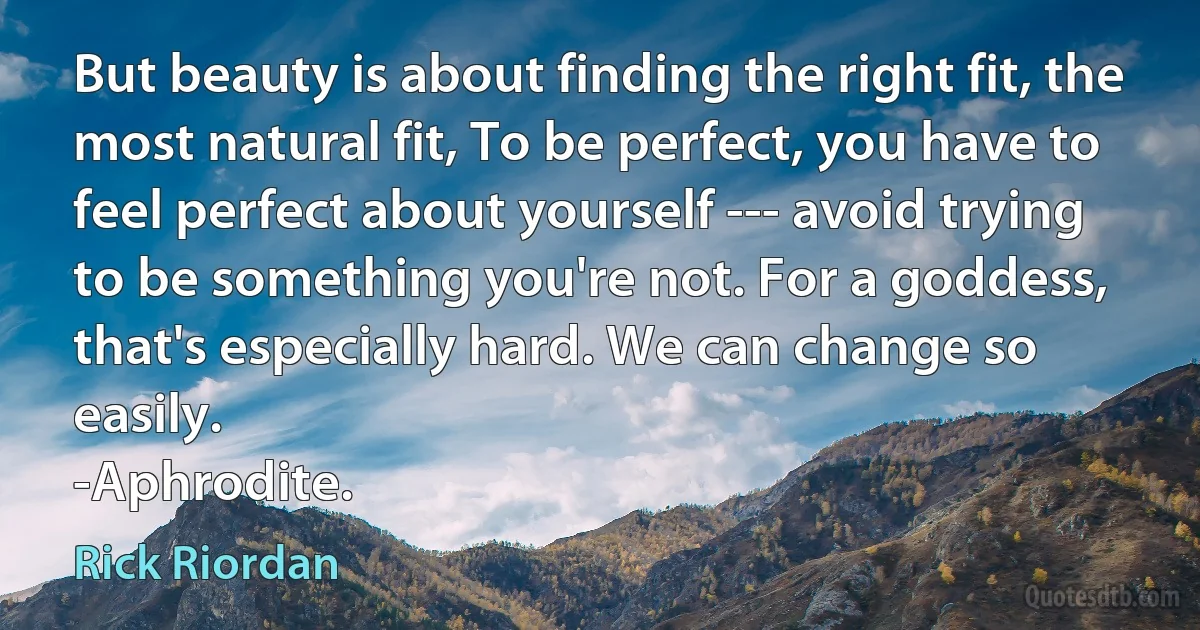 But beauty is about finding the right fit, the most natural fit, To be perfect, you have to feel perfect about yourself --- avoid trying to be something you're not. For a goddess, that's especially hard. We can change so easily.
-Aphrodite. (Rick Riordan)