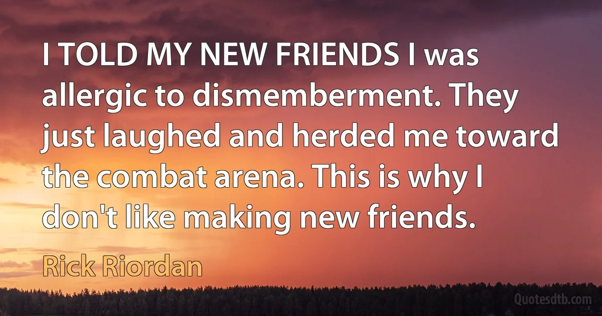 I TOLD MY NEW FRIENDS I was allergic to dismemberment. They just laughed and herded me toward the combat arena. This is why I don't like making new friends. (Rick Riordan)