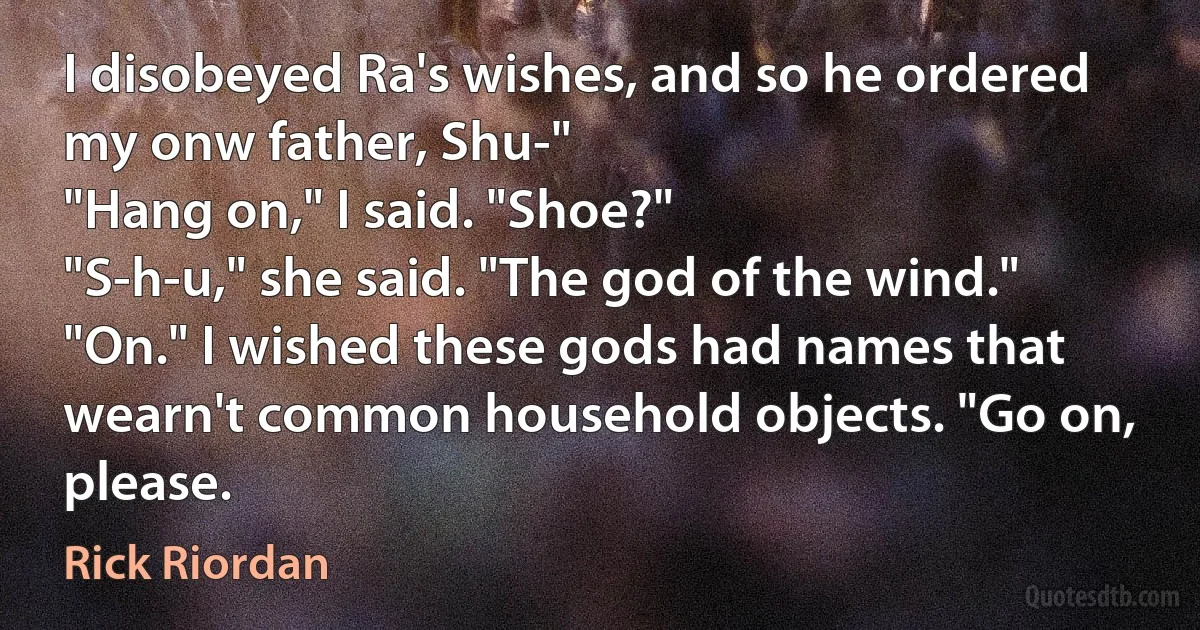 I disobeyed Ra's wishes, and so he ordered my onw father, Shu-"
"Hang on," I said. "Shoe?"
"S-h-u," she said. "The god of the wind."
"On." I wished these gods had names that wearn't common household objects. "Go on, please. (Rick Riordan)