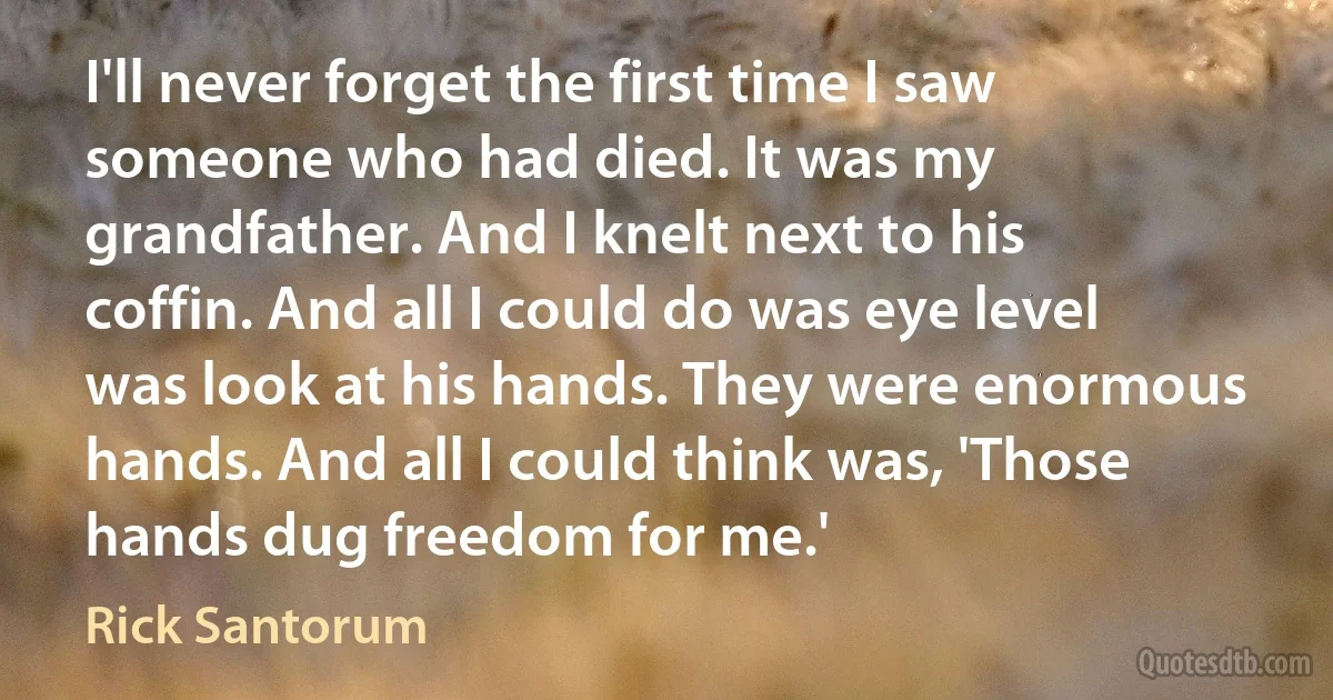 I'll never forget the first time I saw someone who had died. It was my grandfather. And I knelt next to his coffin. And all I could do was eye level was look at his hands. They were enormous hands. And all I could think was, 'Those hands dug freedom for me.' (Rick Santorum)