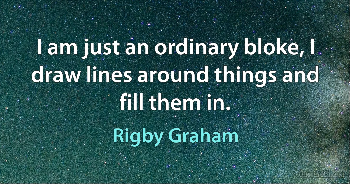 I am just an ordinary bloke, I draw lines around things and fill them in. (Rigby Graham)