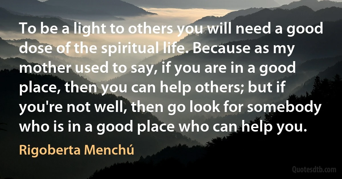 To be a light to others you will need a good dose of the spiritual life. Because as my mother used to say, if you are in a good place, then you can help others; but if you're not well, then go look for somebody who is in a good place who can help you. (Rigoberta Menchú)