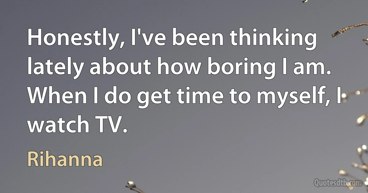 Honestly, I've been thinking lately about how boring I am. When I do get time to myself, I watch TV. (Rihanna)