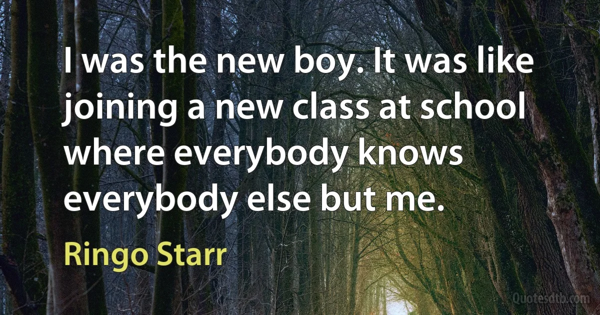 I was the new boy. It was like joining a new class at school where everybody knows everybody else but me. (Ringo Starr)