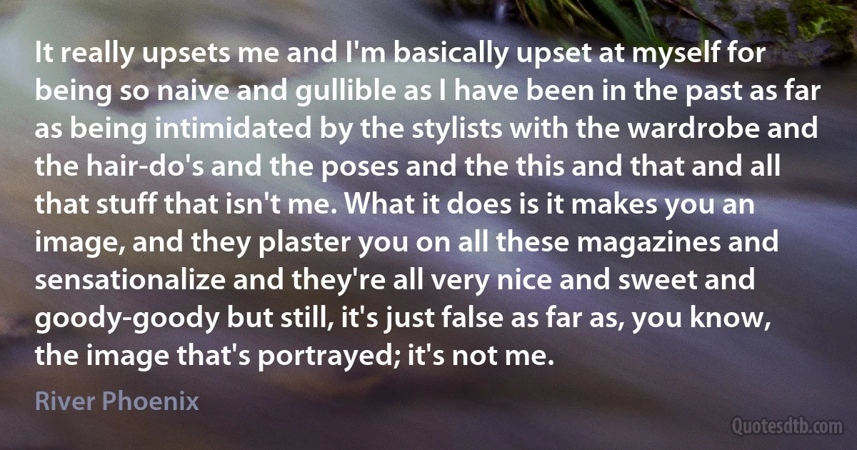 It really upsets me and I'm basically upset at myself for being so naive and gullible as I have been in the past as far as being intimidated by the stylists with the wardrobe and the hair-do's and the poses and the this and that and all that stuff that isn't me. What it does is it makes you an image, and they plaster you on all these magazines and sensationalize and they're all very nice and sweet and goody-goody but still, it's just false as far as, you know, the image that's portrayed; it's not me. (River Phoenix)