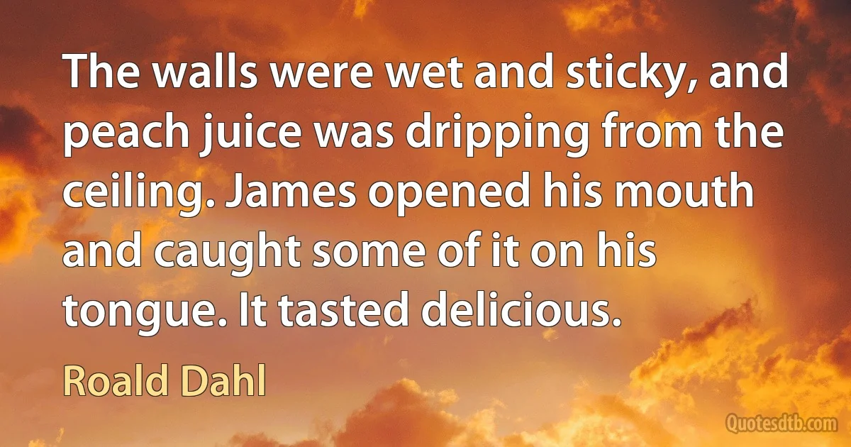 The walls were wet and sticky, and peach juice was dripping from the ceiling. James opened his mouth and caught some of it on his tongue. It tasted delicious. (Roald Dahl)