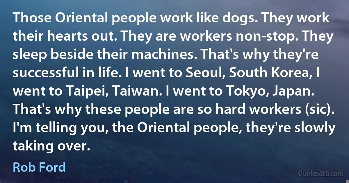 Those Oriental people work like dogs. They work their hearts out. They are workers non-stop. They sleep beside their machines. That's why they're successful in life. I went to Seoul, South Korea, I went to Taipei, Taiwan. I went to Tokyo, Japan. That's why these people are so hard workers (sic). I'm telling you, the Oriental people, they're slowly taking over. (Rob Ford)