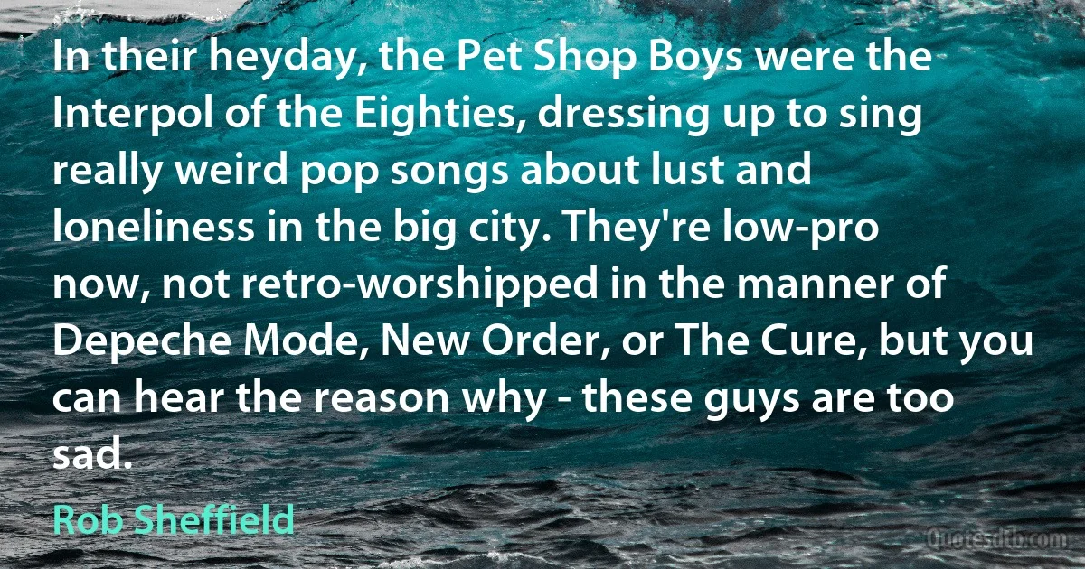 In their heyday, the Pet Shop Boys were the Interpol of the Eighties, dressing up to sing really weird pop songs about lust and loneliness in the big city. They're low-pro now, not retro-worshipped in the manner of Depeche Mode, New Order, or The Cure, but you can hear the reason why - these guys are too sad. (Rob Sheffield)