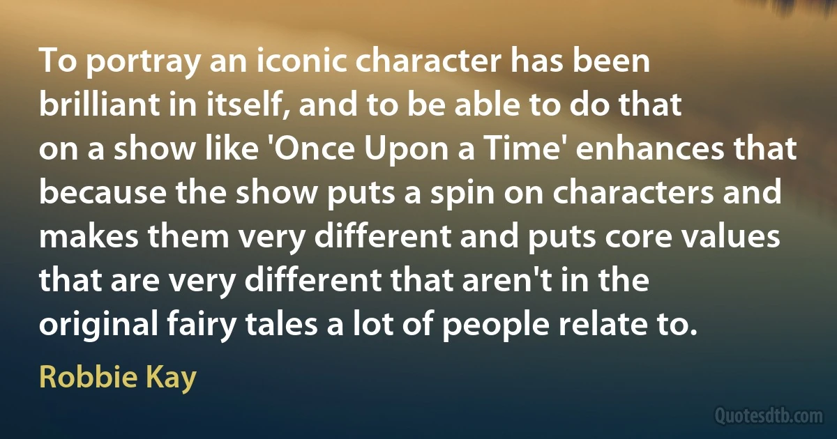 To portray an iconic character has been brilliant in itself, and to be able to do that on a show like 'Once Upon a Time' enhances that because the show puts a spin on characters and makes them very different and puts core values that are very different that aren't in the original fairy tales a lot of people relate to. (Robbie Kay)