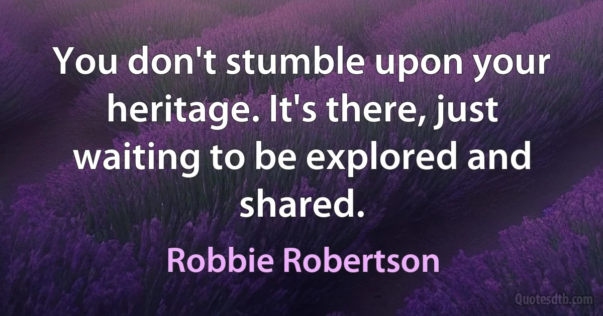 You don't stumble upon your heritage. It's there, just waiting to be explored and shared. (Robbie Robertson)