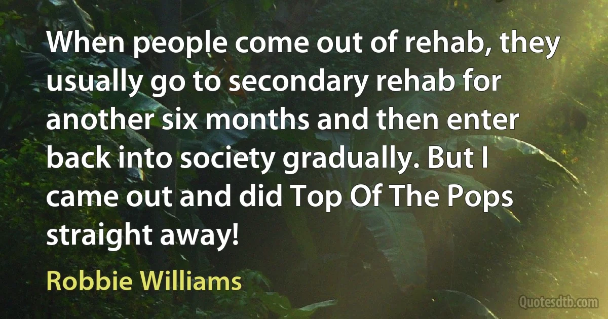 When people come out of rehab, they usually go to secondary rehab for another six months and then enter back into society gradually. But I came out and did Top Of The Pops straight away! (Robbie Williams)