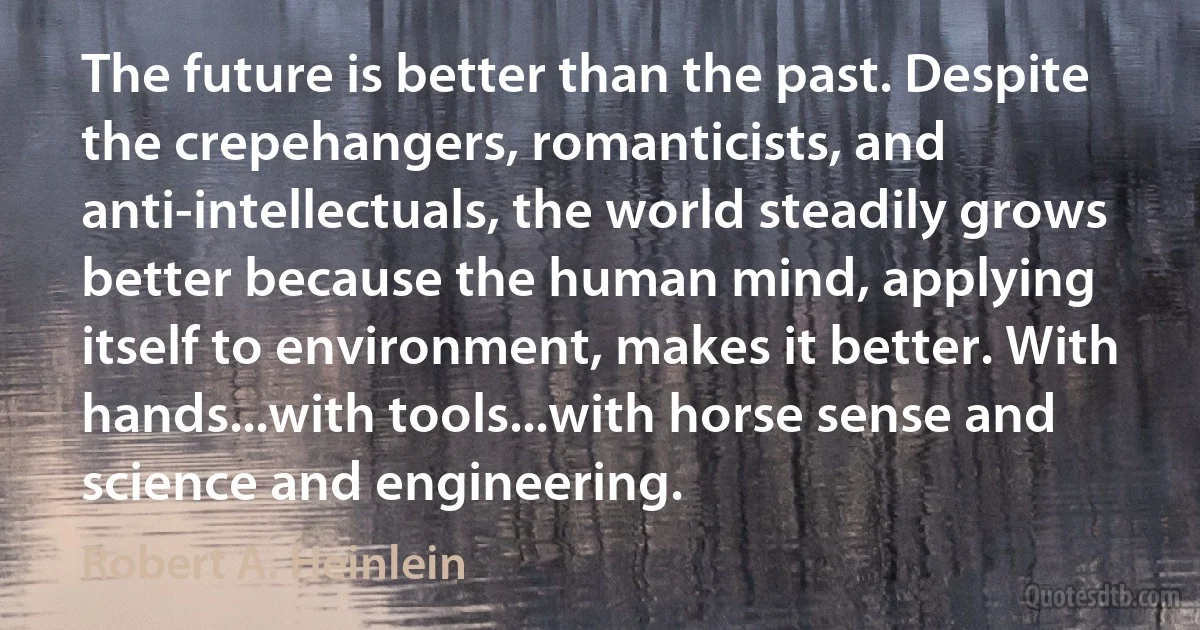 The future is better than the past. Despite the crepehangers, romanticists, and anti-intellectuals, the world steadily grows better because the human mind, applying itself to environment, makes it better. With hands...with tools...with horse sense and science and engineering. (Robert A. Heinlein)