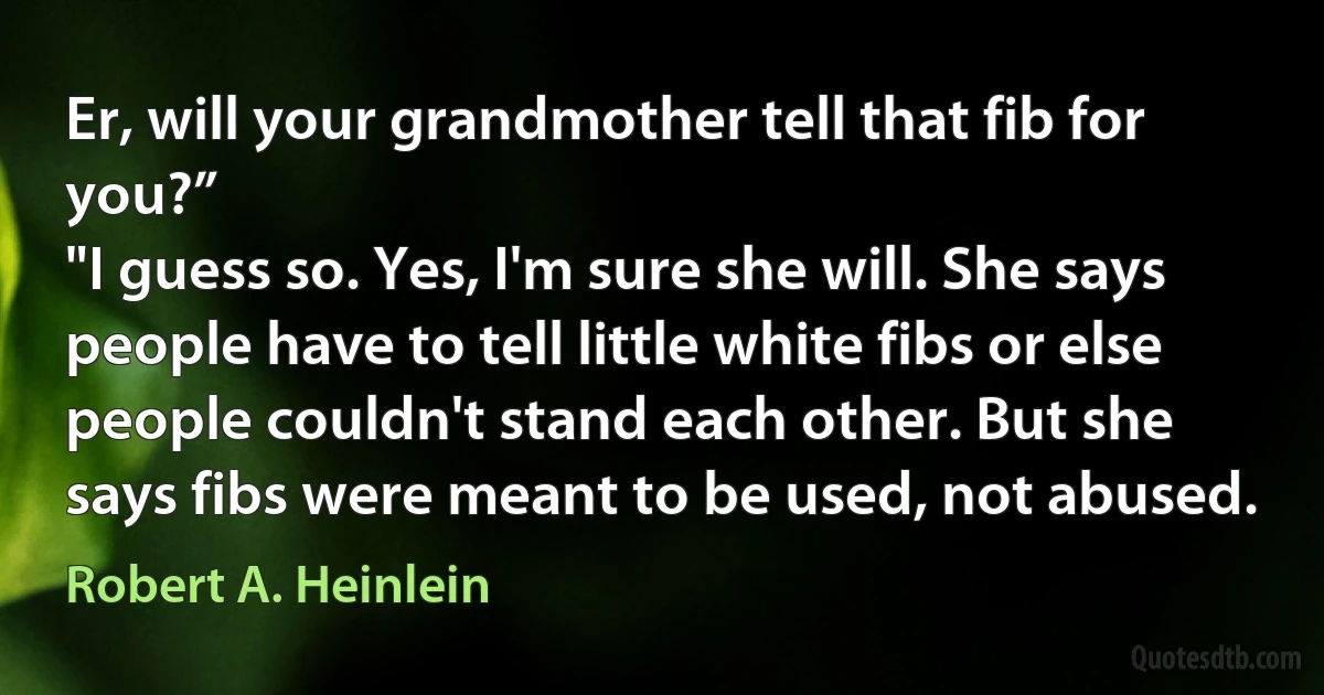 Er, will your grandmother tell that fib for you?”
"I guess so. Yes, I'm sure she will. She says people have to tell little white fibs or else people couldn't stand each other. But she says fibs were meant to be used, not abused. (Robert A. Heinlein)