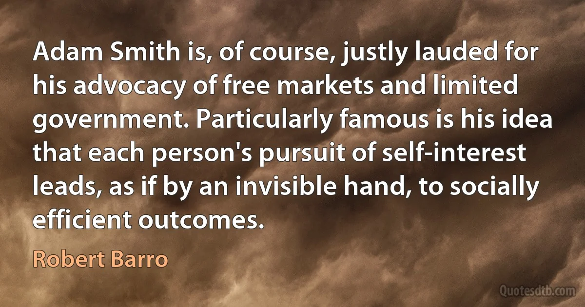 Adam Smith is, of course, justly lauded for his advocacy of free markets and limited government. Particularly famous is his idea that each person's pursuit of self-interest leads, as if by an invisible hand, to socially efficient outcomes. (Robert Barro)