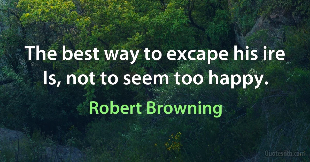 The best way to excape his ire Is, not to seem too happy. (Robert Browning)