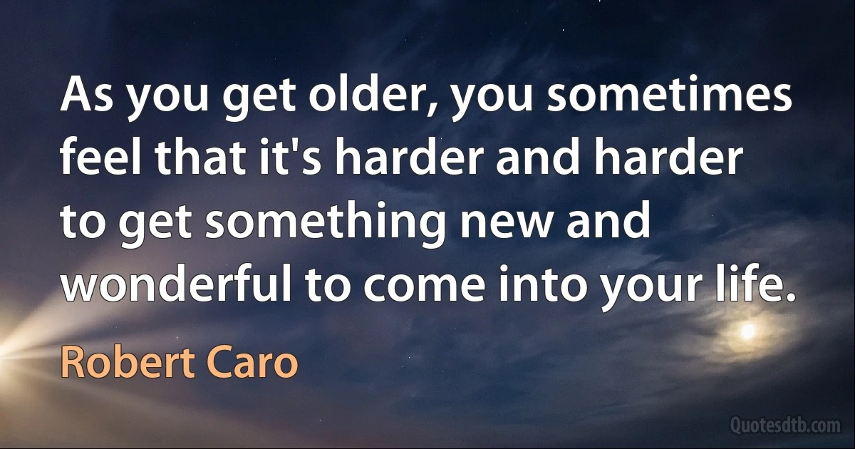 As you get older, you sometimes feel that it's harder and harder to get something new and wonderful to come into your life. (Robert Caro)