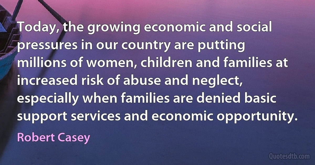 Today, the growing economic and social pressures in our country are putting millions of women, children and families at increased risk of abuse and neglect, especially when families are denied basic support services and economic opportunity. (Robert Casey)