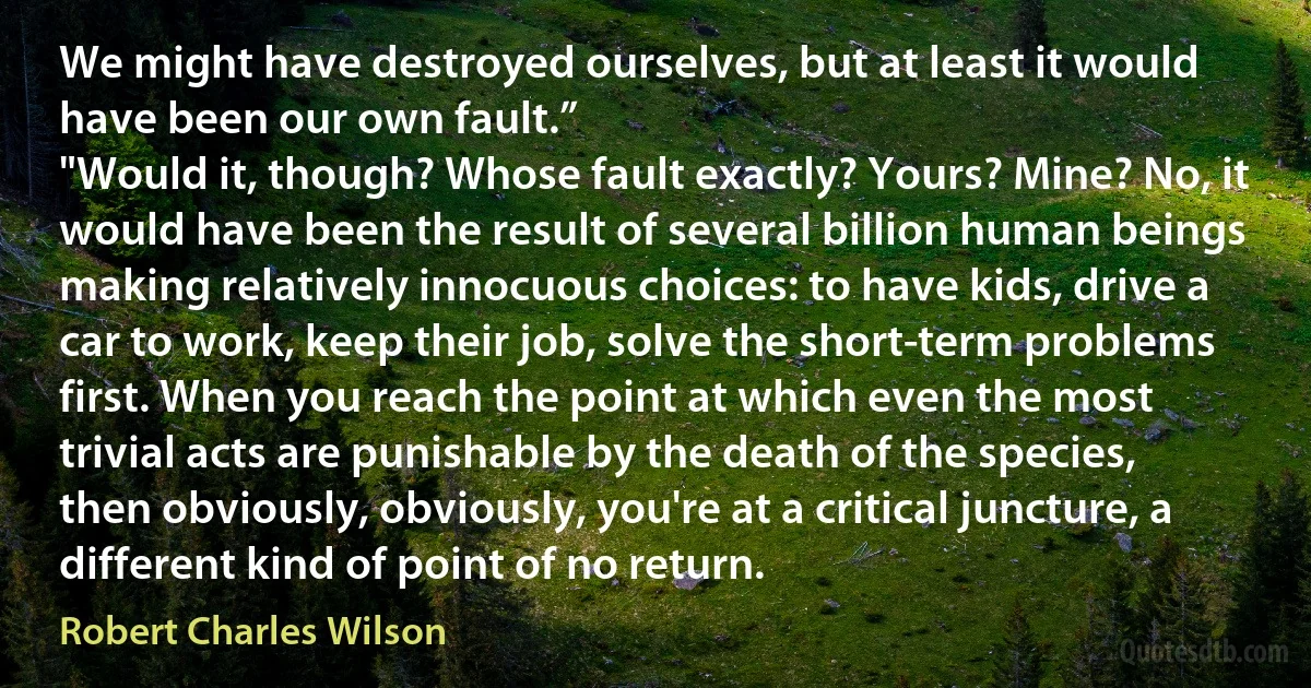 We might have destroyed ourselves, but at least it would have been our own fault.”
"Would it, though? Whose fault exactly? Yours? Mine? No, it would have been the result of several billion human beings making relatively innocuous choices: to have kids, drive a car to work, keep their job, solve the short-term problems first. When you reach the point at which even the most trivial acts are punishable by the death of the species, then obviously, obviously, you're at a critical juncture, a different kind of point of no return. (Robert Charles Wilson)