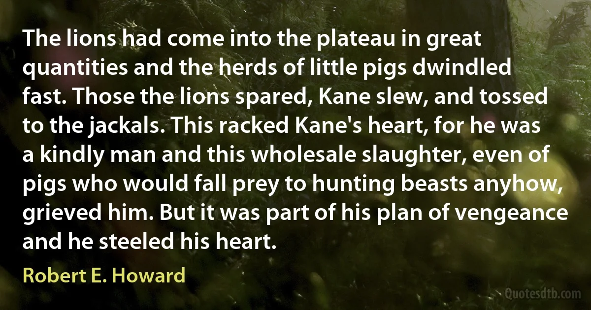 The lions had come into the plateau in great quantities and the herds of little pigs dwindled fast. Those the lions spared, Kane slew, and tossed to the jackals. This racked Kane's heart, for he was a kindly man and this wholesale slaughter, even of pigs who would fall prey to hunting beasts anyhow, grieved him. But it was part of his plan of vengeance and he steeled his heart. (Robert E. Howard)