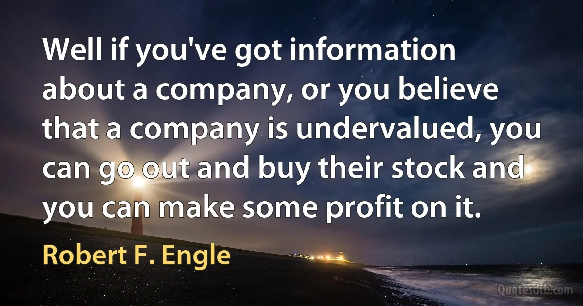 Well if you've got information about a company, or you believe that a company is undervalued, you can go out and buy their stock and you can make some profit on it. (Robert F. Engle)