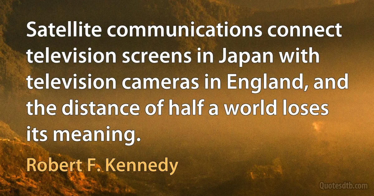 Satellite communications connect television screens in Japan with television cameras in England, and the distance of half a world loses its meaning. (Robert F. Kennedy)