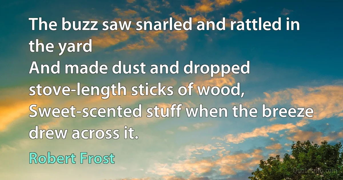 The buzz saw snarled and rattled in the yard
And made dust and dropped stove-length sticks of wood,
Sweet-scented stuff when the breeze drew across it. (Robert Frost)