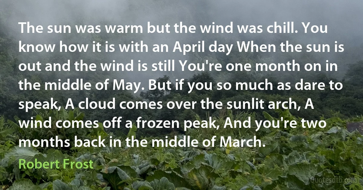 The sun was warm but the wind was chill. You know how it is with an April day When the sun is out and the wind is still You're one month on in the middle of May. But if you so much as dare to speak, A cloud comes over the sunlit arch, A wind comes off a frozen peak, And you're two months back in the middle of March. (Robert Frost)