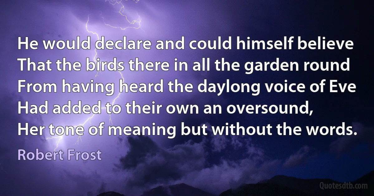 He would declare and could himself believe
That the birds there in all the garden round
From having heard the daylong voice of Eve
Had added to their own an oversound,
Her tone of meaning but without the words. (Robert Frost)