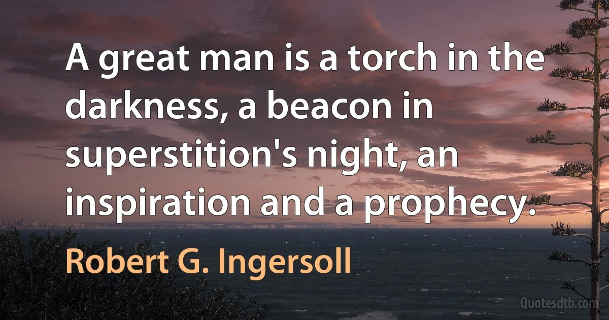 A great man is a torch in the darkness, a beacon in superstition's night, an inspiration and a prophecy. (Robert G. Ingersoll)