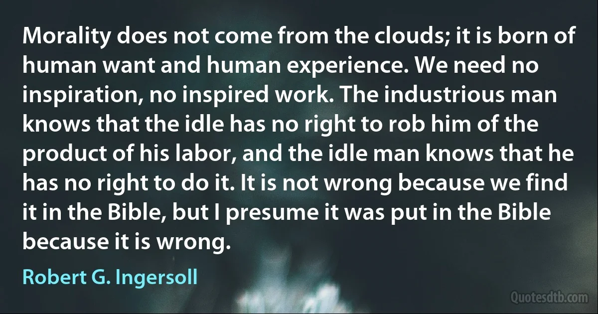 Morality does not come from the clouds; it is born of human want and human experience. We need no inspiration, no inspired work. The industrious man knows that the idle has no right to rob him of the product of his labor, and the idle man knows that he has no right to do it. It is not wrong because we find it in the Bible, but I presume it was put in the Bible because it is wrong. (Robert G. Ingersoll)