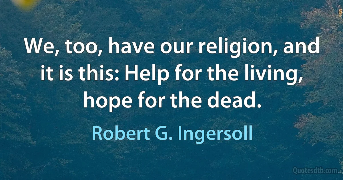 We, too, have our religion, and it is this: Help for the living, hope for the dead. (Robert G. Ingersoll)