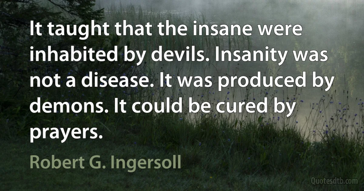 It taught that the insane were inhabited by devils. Insanity was not a disease. It was produced by demons. It could be cured by prayers. (Robert G. Ingersoll)