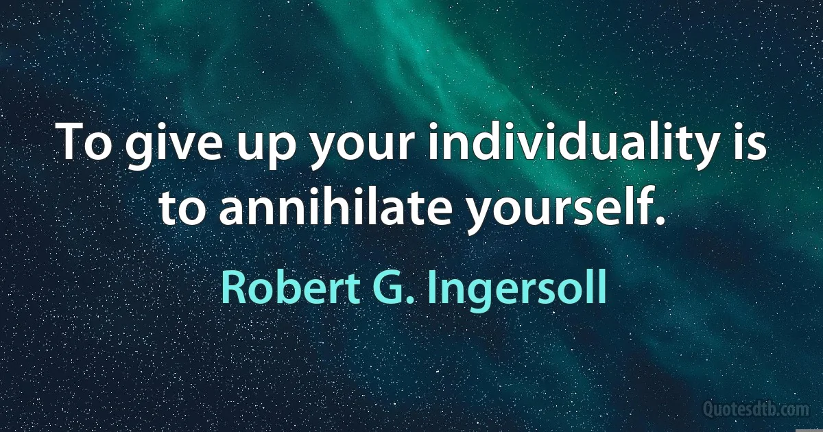 To give up your individuality is to annihilate yourself. (Robert G. Ingersoll)