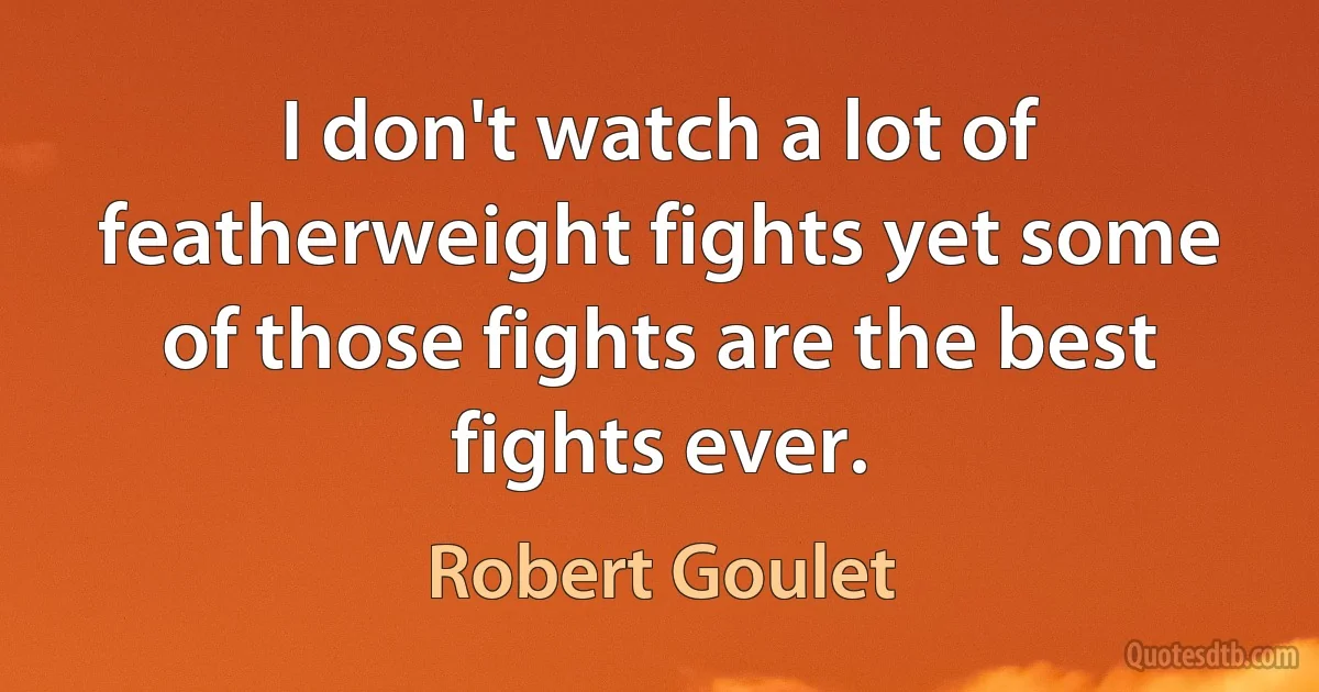 I don't watch a lot of featherweight fights yet some of those fights are the best fights ever. (Robert Goulet)