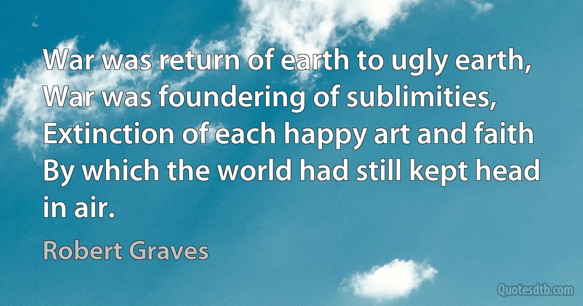 War was return of earth to ugly earth,
War was foundering of sublimities,
Extinction of each happy art and faith
By which the world had still kept head in air. (Robert Graves)