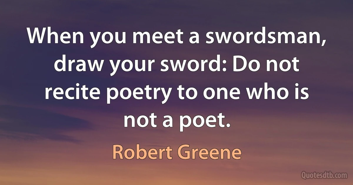 When you meet a swordsman, draw your sword: Do not recite poetry to one who is not a poet. (Robert Greene)