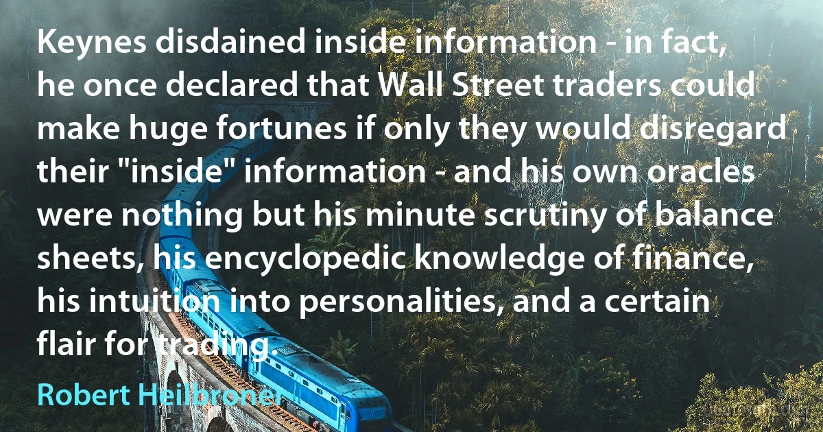 Keynes disdained inside information - in fact, he once declared that Wall Street traders could make huge fortunes if only they would disregard their "inside" information - and his own oracles were nothing but his minute scrutiny of balance sheets, his encyclopedic knowledge of finance, his intuition into personalities, and a certain flair for trading. (Robert Heilbroner)