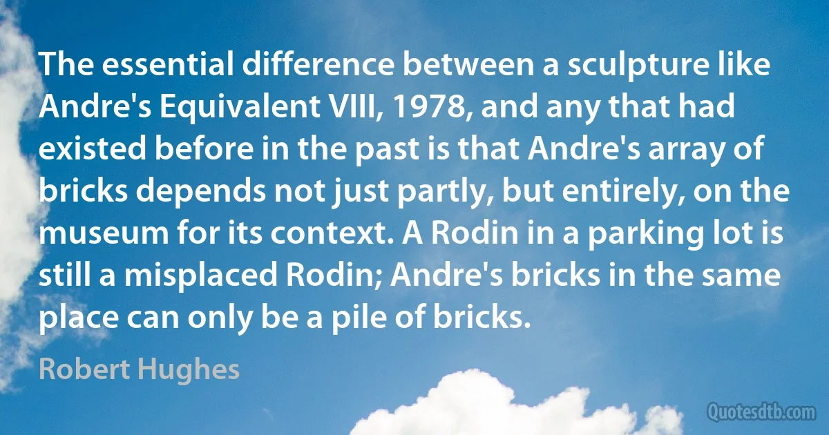 The essential difference between a sculpture like Andre's Equivalent VIII, 1978, and any that had existed before in the past is that Andre's array of bricks depends not just partly, but entirely, on the museum for its context. A Rodin in a parking lot is still a misplaced Rodin; Andre's bricks in the same place can only be a pile of bricks. (Robert Hughes)